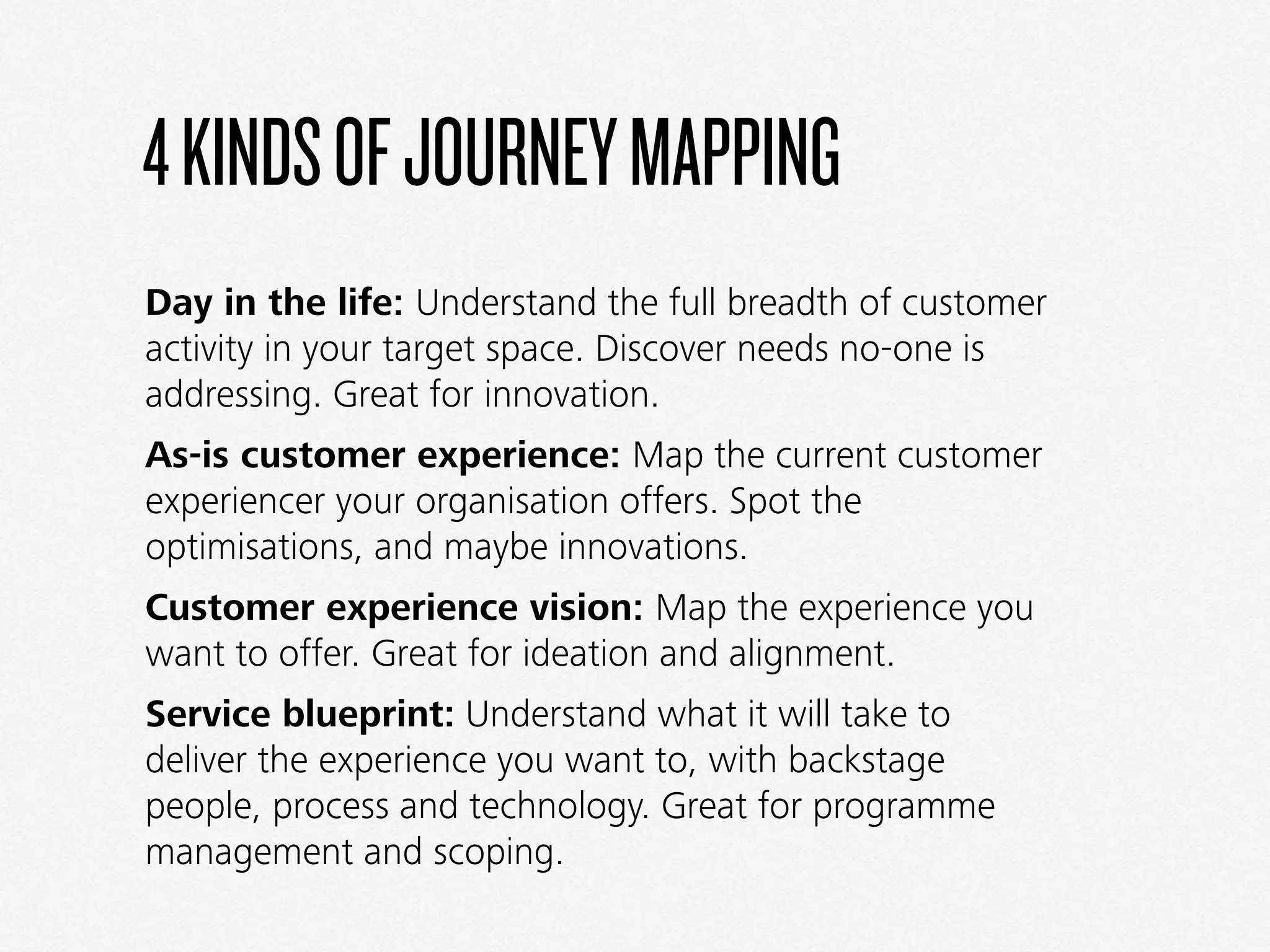 4KINDSOFJOURNEYMAPPING
Day in the life: Understand the full breadth of customer
activity in your target space. Discover needs no-one is
addressing. Great for innovation.
As-is customer experience: Map the current customer
experiencer your organisation offers. Spot the
optimisations, and maybe innovations.
Customer experience vision: Map the experience you
want to offer. Great for ideation and alignment.
Service blueprint: Understand what it will take to
deliver the experience you want to, with backstage
people, process and technology. Great for programme
management and scoping.
 