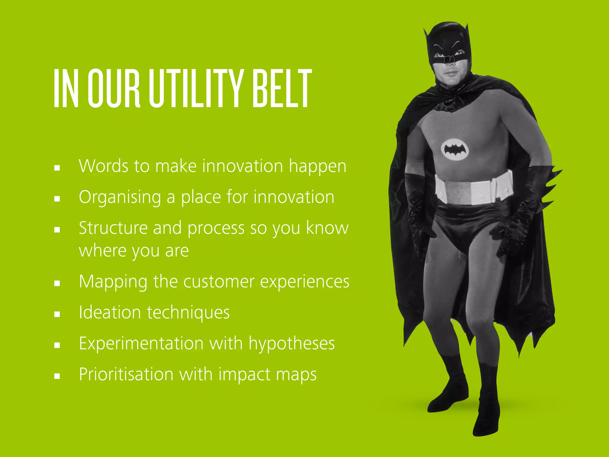INOURUTILITYBELT
§ Words to make innovation happen
§ Organising a place for innovation
§ Structure and process so you know
where you are
§ Mapping the customer experiences
§ Ideation techniques
§ Experimentation with hypotheses
§ Prioritisation with impact maps
 