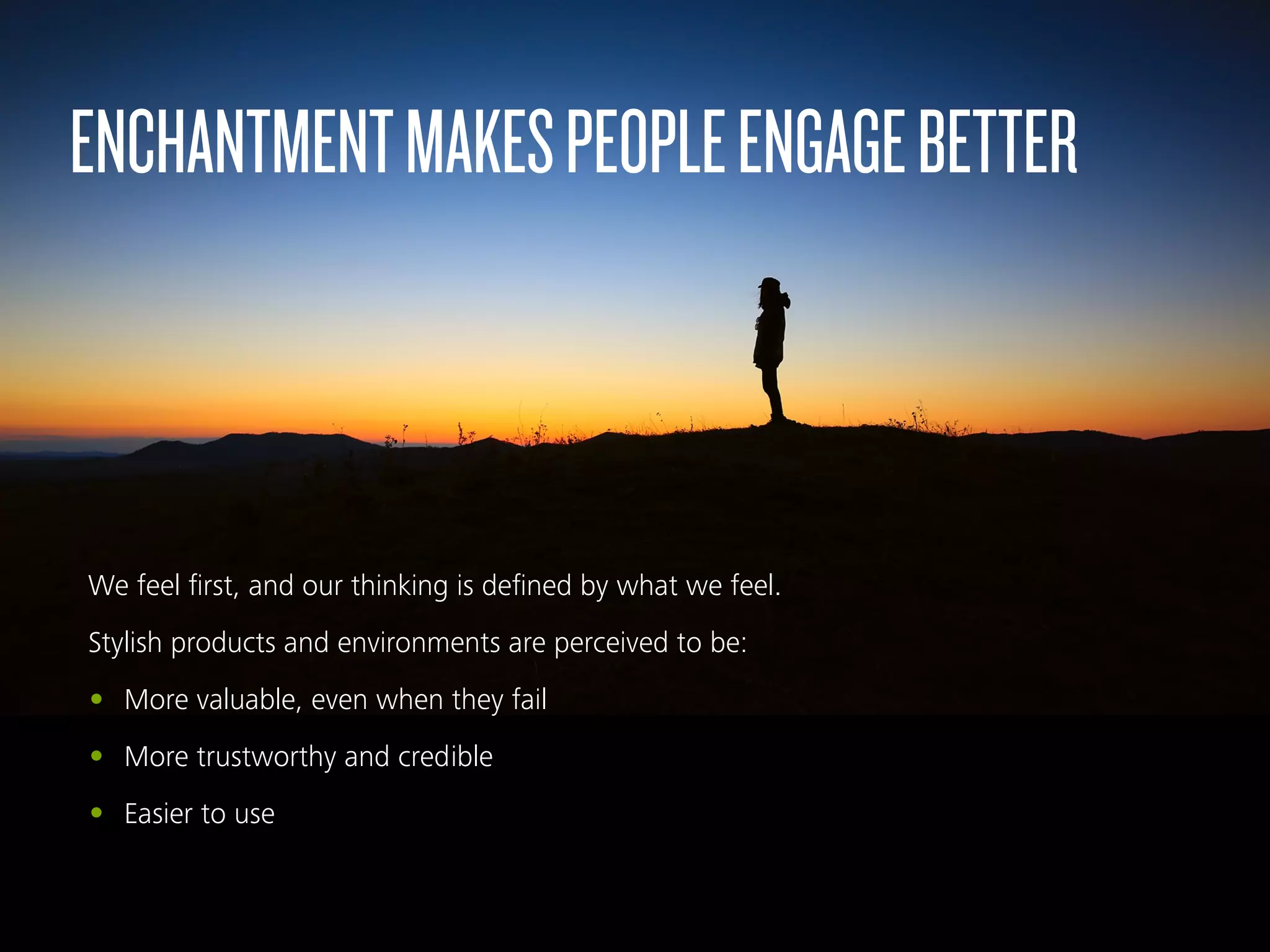 We feel ﬁrst, and our thinking is deﬁned by what we feel.
Stylish products and environments are perceived to be:
• More valuable, even when they fail
• More trustworthy and credible
• Easier to use
ENCHANTMENTMAKESPEOPLEENGAGEBETTER
 