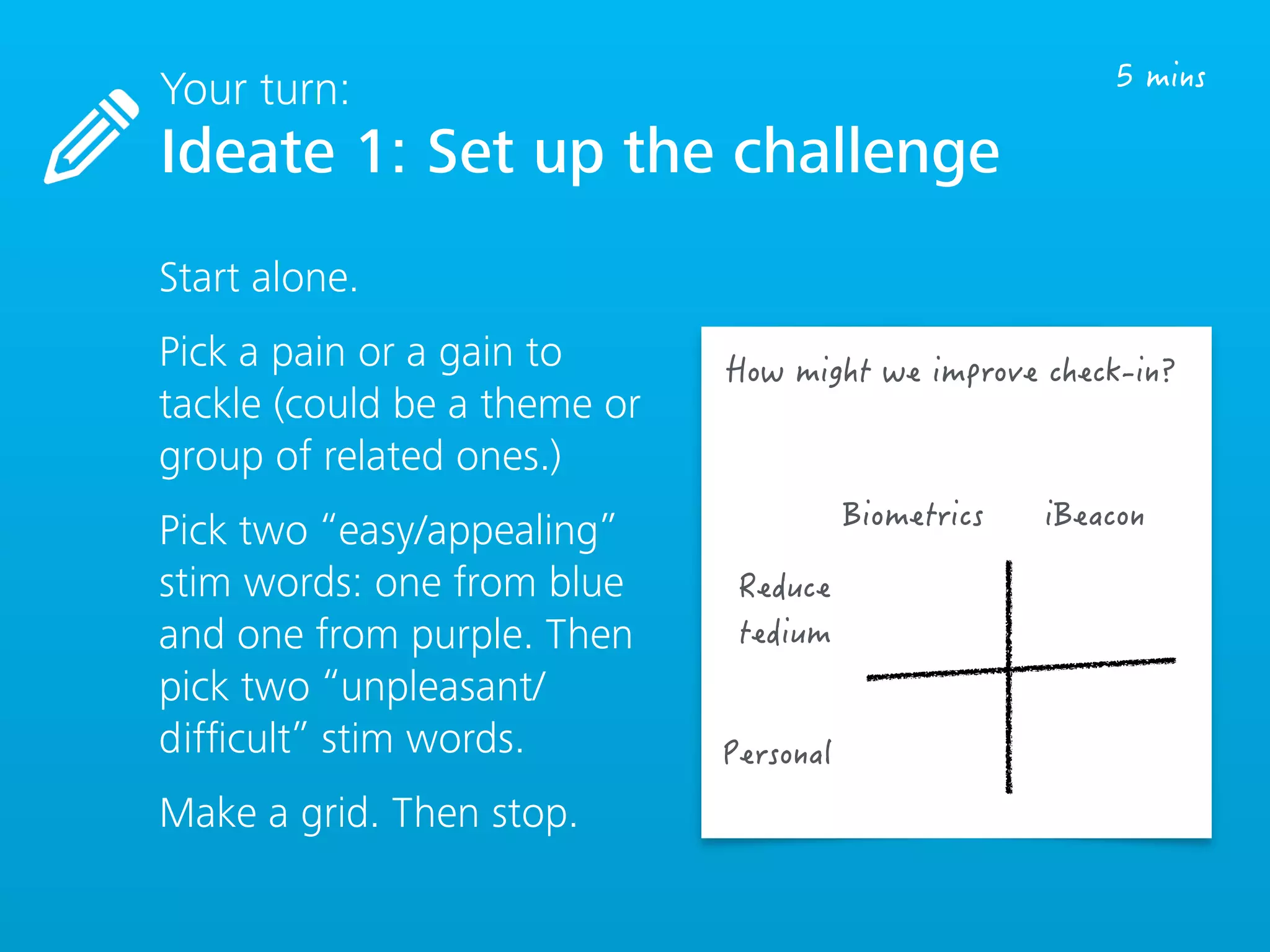 Your turn:
Ideate 1: Set up the challenge
Start alone.
Pick a pain or a gain to
tackle (could be a theme or
group of related ones.)
Pick two “easy/appealing”
stim words: one from blue
and one from purple. Then
pick two “unpleasant/
difﬁcult” stim words.
Make a grid. Then stop.
 
