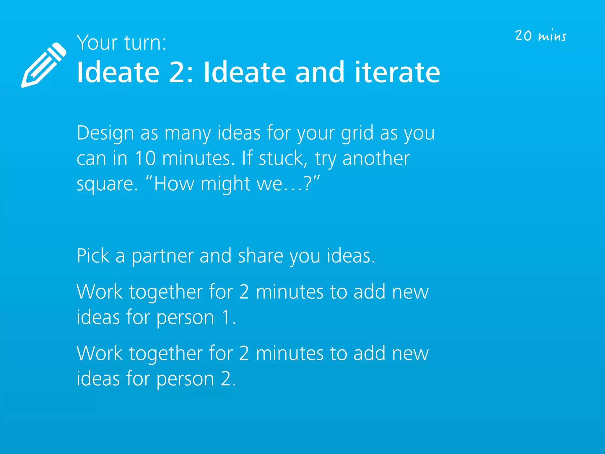 Your turn:
Ideate 2: Ideate and iterate
Design as many ideas for your grid as you
can in 10 minutes. If stuck, try another
square. “How might we…?”
Pick a partner and share you ideas.
Work together for 2 minutes to add new
ideas for person 1.
Work together for 2 minutes to add new
ideas for person 2.
 