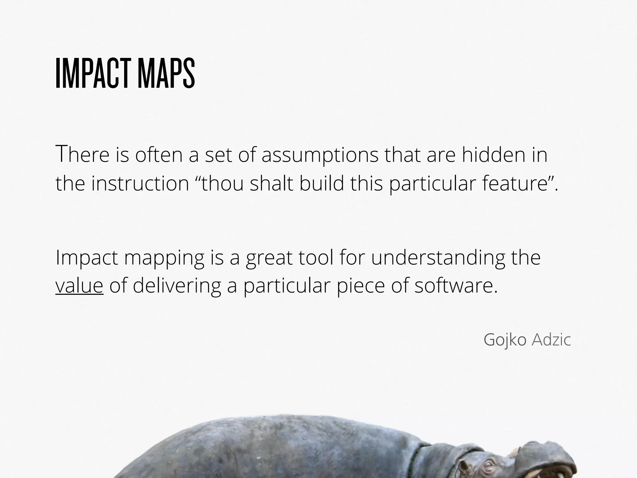 IMPACTMAPS
There is often a set of assumptions that are hidden in
the instruction “thou shalt build this particular feature”.
Impact mapping is a great tool for understanding the
value of delivering a particular piece of software.
Gojko Adzic
 