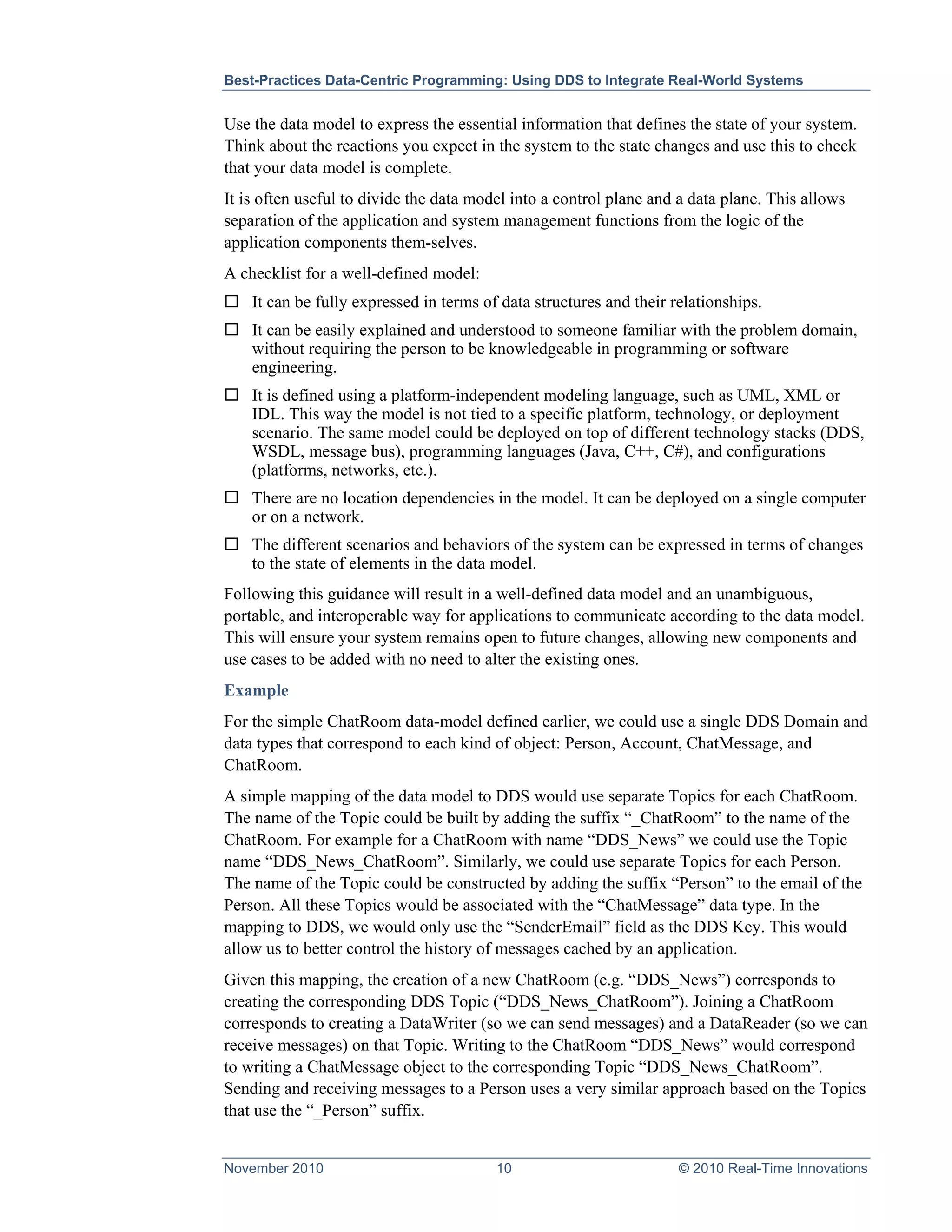 Best-Practices Data-Centric Programming: Using DDS to Integrate Real-World Systems


Use the data model to express the essential information that defines the state of your system.
Think about the reactions you expect in the system to the state changes and use this to check
that your data model is complete.
It is often useful to divide the data model into a control plane and a data plane. This allows
separation of the application and system management functions from the logic of the
application components them-selves.
A checklist for a well-defined model:
 It can be fully expressed in terms of data structures and their relationships.
 It can be easily explained and understood to someone familiar with the problem domain,
  without requiring the person to be knowledgeable in programming or software
  engineering.
 It is defined using a platform-independent modeling language, such as UML, XML or
  IDL. This way the model is not tied to a specific platform, technology, or deployment
  scenario. The same model could be deployed on top of different technology stacks (DDS,
  WSDL, message bus), programming languages (Java, C++, C#), and configurations
  (platforms, networks, etc.).
 There are no location dependencies in the model. It can be deployed on a single computer
  or on a network.
 The different scenarios and behaviors of the system can be expressed in terms of changes
  to the state of elements in the data model.
Following this guidance will result in a well-defined data model and an unambiguous,
portable, and interoperable way for applications to communicate according to the data model.
This will ensure your system remains open to future changes, allowing new components and
use cases to be added with no need to alter the existing ones.
Example
For the simple ChatRoom data-model defined earlier, we could use a single DDS Domain and
data types that correspond to each kind of object: Person, Account, ChatMessage, and
ChatRoom.
A simple mapping of the data model to DDS would use separate Topics for each ChatRoom.
The name of the Topic could be built by adding the suffix “_ChatRoom” to the name of the
ChatRoom. For example for a ChatRoom with name “DDS_News” we could use the Topic
name “DDS_News_ChatRoom”. Similarly, we could use separate Topics for each Person.
The name of the Topic could be constructed by adding the suffix “Person” to the email of the
Person. All these Topics would be associated with the “ChatMessage” data type. In the
mapping to DDS, we would only use the “SenderEmail” field as the DDS Key. This would
allow us to better control the history of messages cached by an application.
Given this mapping, the creation of a new ChatRoom (e.g. “DDS_News”) corresponds to
creating the corresponding DDS Topic (“DDS_News_ChatRoom”). Joining a ChatRoom
corresponds to creating a DataWriter (so we can send messages) and a DataReader (so we can
receive messages) on that Topic. Writing to the ChatRoom “DDS_News” would correspond
to writing a ChatMessage object to the corresponding Topic “DDS_News_ChatRoom”.
Sending and receiving messages to a Person uses a very similar approach based on the Topics
that use the “_Person” suffix.


November 2010                            10                         © 2010 Real-Time Innovations
 
