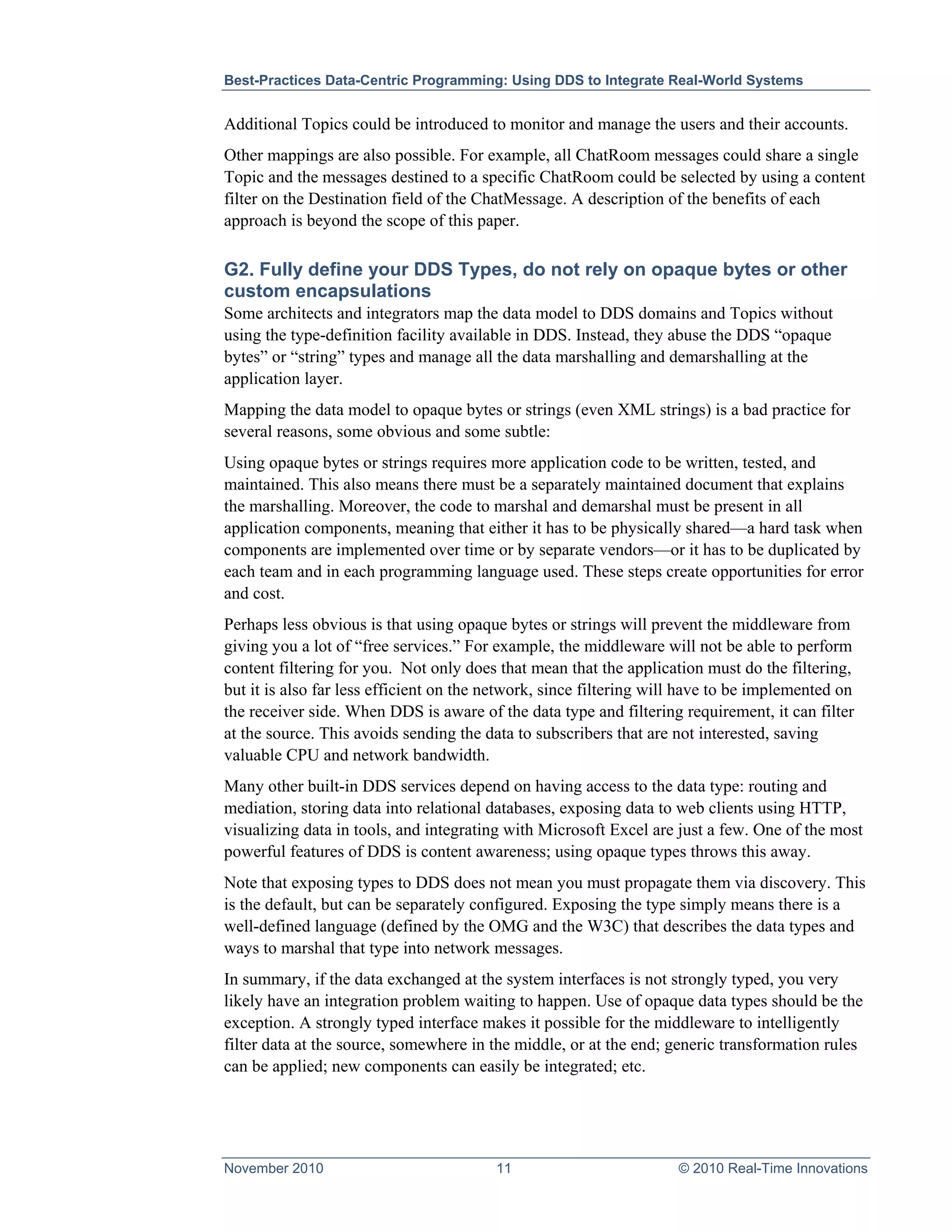 Best-Practices Data-Centric Programming: Using DDS to Integrate Real-World Systems


Additional Topics could be introduced to monitor and manage the users and their accounts.
Other mappings are also possible. For example, all ChatRoom messages could share a single
Topic and the messages destined to a specific ChatRoom could be selected by using a content
filter on the Destination field of the ChatMessage. A description of the benefits of each
approach is beyond the scope of this paper.

G2. Fully define your DDS Types, do not rely on opaque bytes or other
custom encapsulations
Some architects and integrators map the data model to DDS domains and Topics without
using the type-definition facility available in DDS. Instead, they abuse the DDS “opaque
bytes” or “string” types and manage all the data marshalling and demarshalling at the
application layer.
Mapping the data model to opaque bytes or strings (even XML strings) is a bad practice for
several reasons, some obvious and some subtle:
Using opaque bytes or strings requires more application code to be written, tested, and
maintained. This also means there must be a separately maintained document that explains
the marshalling. Moreover, the code to marshal and demarshal must be present in all
application components, meaning that either it has to be physically shared—a hard task when
components are implemented over time or by separate vendors—or it has to be duplicated by
each team and in each programming language used. These steps create opportunities for error
and cost.
Perhaps less obvious is that using opaque bytes or strings will prevent the middleware from
giving you a lot of “free services.” For example, the middleware will not be able to perform
content filtering for you. Not only does that mean that the application must do the filtering,
but it is also far less efficient on the network, since filtering will have to be implemented on
the receiver side. When DDS is aware of the data type and filtering requirement, it can filter
at the source. This avoids sending the data to subscribers that are not interested, saving
valuable CPU and network bandwidth.
Many other built-in DDS services depend on having access to the data type: routing and
mediation, storing data into relational databases, exposing data to web clients using HTTP,
visualizing data in tools, and integrating with Microsoft Excel are just a few. One of the most
powerful features of DDS is content awareness; using opaque types throws this away.
Note that exposing types to DDS does not mean you must propagate them via discovery. This
is the default, but can be separately configured. Exposing the type simply means there is a
well-defined language (defined by the OMG and the W3C) that describes the data types and
ways to marshal that type into network messages.
In summary, if the data exchanged at the system interfaces is not strongly typed, you very
likely have an integration problem waiting to happen. Use of opaque data types should be the
exception. A strongly typed interface makes it possible for the middleware to intelligently
filter data at the source, somewhere in the middle, or at the end; generic transformation rules
can be applied; new components can easily be integrated; etc.




November 2010                            11                          © 2010 Real-Time Innovations
 