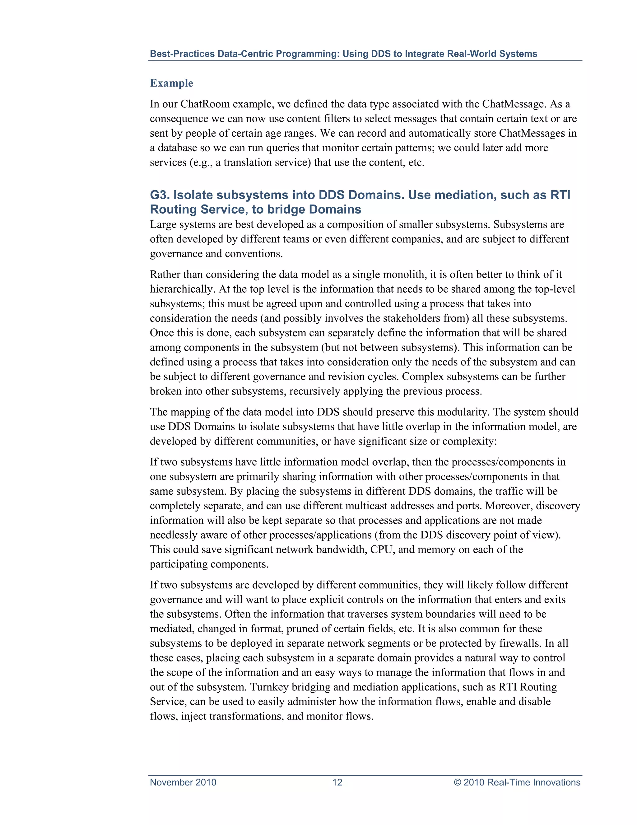 Best-Practices Data-Centric Programming: Using DDS to Integrate Real-World Systems


Example
In our ChatRoom example, we defined the data type associated with the ChatMessage. As a
consequence we can now use content filters to select messages that contain certain text or are
sent by people of certain age ranges. We can record and automatically store ChatMessages in
a database so we can run queries that monitor certain patterns; we could later add more
services (e.g., a translation service) that use the content, etc.

G3. Isolate subsystems into DDS Domains. Use mediation, such as RTI
Routing Service, to bridge Domains
Large systems are best developed as a composition of smaller subsystems. Subsystems are
often developed by different teams or even different companies, and are subject to different
governance and conventions.
Rather than considering the data model as a single monolith, it is often better to think of it
hierarchically. At the top level is the information that needs to be shared among the top-level
subsystems; this must be agreed upon and controlled using a process that takes into
consideration the needs (and possibly involves the stakeholders from) all these subsystems.
Once this is done, each subsystem can separately define the information that will be shared
among components in the subsystem (but not between subsystems). This information can be
defined using a process that takes into consideration only the needs of the subsystem and can
be subject to different governance and revision cycles. Complex subsystems can be further
broken into other subsystems, recursively applying the previous process.
The mapping of the data model into DDS should preserve this modularity. The system should
use DDS Domains to isolate subsystems that have little overlap in the information model, are
developed by different communities, or have significant size or complexity:
If two subsystems have little information model overlap, then the processes/components in
one subsystem are primarily sharing information with other processes/components in that
same subsystem. By placing the subsystems in different DDS domains, the traffic will be
completely separate, and can use different multicast addresses and ports. Moreover, discovery
information will also be kept separate so that processes and applications are not made
needlessly aware of other processes/applications (from the DDS discovery point of view).
This could save significant network bandwidth, CPU, and memory on each of the
participating components.
If two subsystems are developed by different communities, they will likely follow different
governance and will want to place explicit controls on the information that enters and exits
the subsystems. Often the information that traverses system boundaries will need to be
mediated, changed in format, pruned of certain fields, etc. It is also common for these
subsystems to be deployed in separate network segments or be protected by firewalls. In all
these cases, placing each subsystem in a separate domain provides a natural way to control
the scope of the information and an easy ways to manage the information that flows in and
out of the subsystem. Turnkey bridging and mediation applications, such as RTI Routing
Service, can be used to easily administer how the information flows, enable and disable
flows, inject transformations, and monitor flows.




November 2010                           12                         © 2010 Real-Time Innovations
 