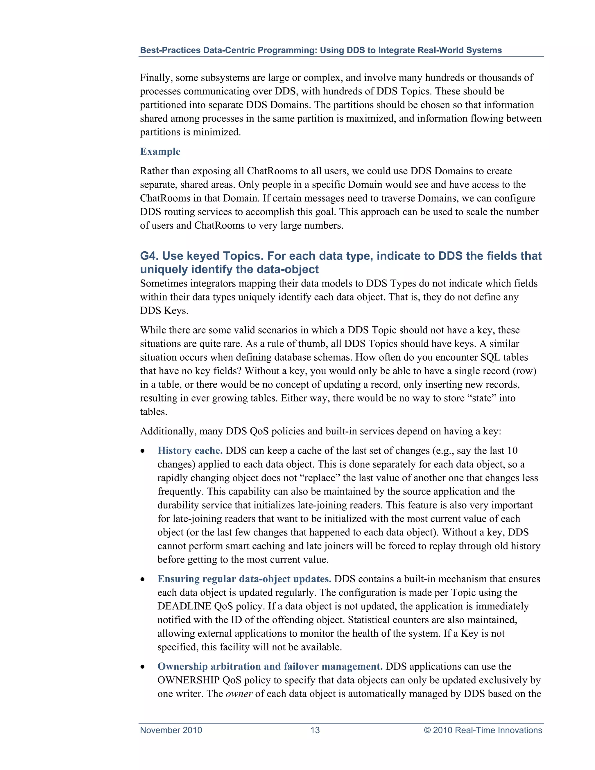 Best-Practices Data-Centric Programming: Using DDS to Integrate Real-World Systems


Finally, some subsystems are large or complex, and involve many hundreds or thousands of
processes communicating over DDS, with hundreds of DDS Topics. These should be
partitioned into separate DDS Domains. The partitions should be chosen so that information
shared among processes in the same partition is maximized, and information flowing between
partitions is minimized.
Example
Rather than exposing all ChatRooms to all users, we could use DDS Domains to create
separate, shared areas. Only people in a specific Domain would see and have access to the
ChatRooms in that Domain. If certain messages need to traverse Domains, we can configure
DDS routing services to accomplish this goal. This approach can be used to scale the number
of users and ChatRooms to very large numbers.

G4. Use keyed Topics. For each data type, indicate to DDS the fields that
uniquely identify the data-object
Sometimes integrators mapping their data models to DDS Types do not indicate which fields
within their data types uniquely identify each data object. That is, they do not define any
DDS Keys.
While there are some valid scenarios in which a DDS Topic should not have a key, these
situations are quite rare. As a rule of thumb, all DDS Topics should have keys. A similar
situation occurs when defining database schemas. How often do you encounter SQL tables
that have no key fields? Without a key, you would only be able to have a single record (row)
in a table, or there would be no concept of updating a record, only inserting new records,
resulting in ever growing tables. Either way, there would be no way to store “state” into
tables.
Additionally, many DDS QoS policies and built-in services depend on having a key:
•   History cache. DDS can keep a cache of the last set of changes (e.g., say the last 10
    changes) applied to each data object. This is done separately for each data object, so a
    rapidly changing object does not “replace” the last value of another one that changes less
    frequently. This capability can also be maintained by the source application and the
    durability service that initializes late-joining readers. This feature is also very important
    for late-joining readers that want to be initialized with the most current value of each
    object (or the last few changes that happened to each data object). Without a key, DDS
    cannot perform smart caching and late joiners will be forced to replay through old history
    before getting to the most current value.
•   Ensuring regular data-object updates. DDS contains a built-in mechanism that ensures
    each data object is updated regularly. The configuration is made per Topic using the
    DEADLINE QoS policy. If a data object is not updated, the application is immediately
    notified with the ID of the offending object. Statistical counters are also maintained,
    allowing external applications to monitor the health of the system. If a Key is not
    specified, this facility will not be available.
•   Ownership arbitration and failover management. DDS applications can use the
    OWNERSHIP QoS policy to specify that data objects can only be updated exclusively by
    one writer. The owner of each data object is automatically managed by DDS based on the


November 2010                            13                         © 2010 Real-Time Innovations
 