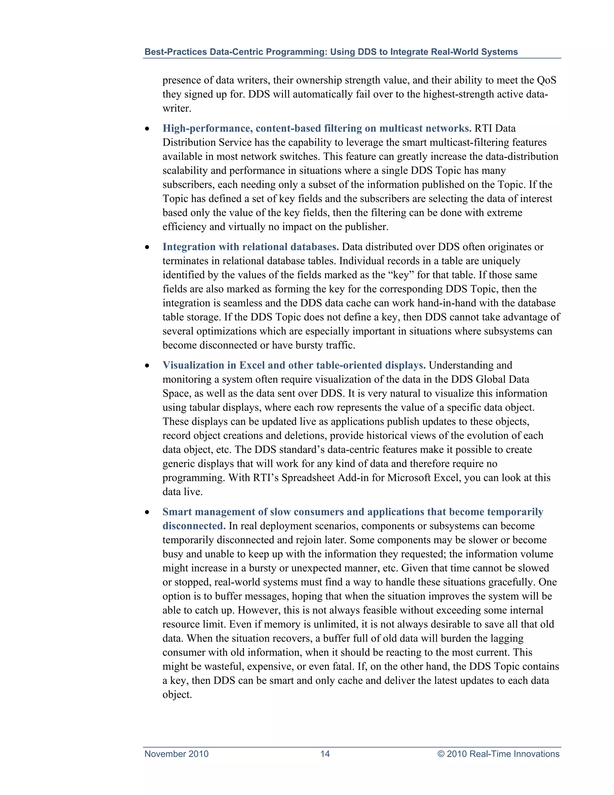 Best-Practices Data-Centric Programming: Using DDS to Integrate Real-World Systems


    presence of data writers, their ownership strength value, and their ability to meet the QoS
    they signed up for. DDS will automatically fail over to the highest-strength active data-
    writer.
•   High-performance, content-based filtering on multicast networks. RTI Data
    Distribution Service has the capability to leverage the smart multicast-filtering features
    available in most network switches. This feature can greatly increase the data-distribution
    scalability and performance in situations where a single DDS Topic has many
    subscribers, each needing only a subset of the information published on the Topic. If the
    Topic has defined a set of key fields and the subscribers are selecting the data of interest
    based only the value of the key fields, then the filtering can be done with extreme
    efficiency and virtually no impact on the publisher.
•   Integration with relational databases. Data distributed over DDS often originates or
    terminates in relational database tables. Individual records in a table are uniquely
    identified by the values of the fields marked as the “key” for that table. If those same
    fields are also marked as forming the key for the corresponding DDS Topic, then the
    integration is seamless and the DDS data cache can work hand-in-hand with the database
    table storage. If the DDS Topic does not define a key, then DDS cannot take advantage of
    several optimizations which are especially important in situations where subsystems can
    become disconnected or have bursty traffic.
•   Visualization in Excel and other table-oriented displays. Understanding and
    monitoring a system often require visualization of the data in the DDS Global Data
    Space, as well as the data sent over DDS. It is very natural to visualize this information
    using tabular displays, where each row represents the value of a specific data object.
    These displays can be updated live as applications publish updates to these objects,
    record object creations and deletions, provide historical views of the evolution of each
    data object, etc. The DDS standard’s data-centric features make it possible to create
    generic displays that will work for any kind of data and therefore require no
    programming. With RTI’s Spreadsheet Add-in for Microsoft Excel, you can look at this
    data live.
•   Smart management of slow consumers and applications that become temporarily
    disconnected. In real deployment scenarios, components or subsystems can become
    temporarily disconnected and rejoin later. Some components may be slower or become
    busy and unable to keep up with the information they requested; the information volume
    might increase in a bursty or unexpected manner, etc. Given that time cannot be slowed
    or stopped, real-world systems must find a way to handle these situations gracefully. One
    option is to buffer messages, hoping that when the situation improves the system will be
    able to catch up. However, this is not always feasible without exceeding some internal
    resource limit. Even if memory is unlimited, it is not always desirable to save all that old
    data. When the situation recovers, a buffer full of old data will burden the lagging
    consumer with old information, when it should be reacting to the most current. This
    might be wasteful, expensive, or even fatal. If, on the other hand, the DDS Topic contains
    a key, then DDS can be smart and only cache and deliver the latest updates to each data
    object.




November 2010                           14                         © 2010 Real-Time Innovations
 