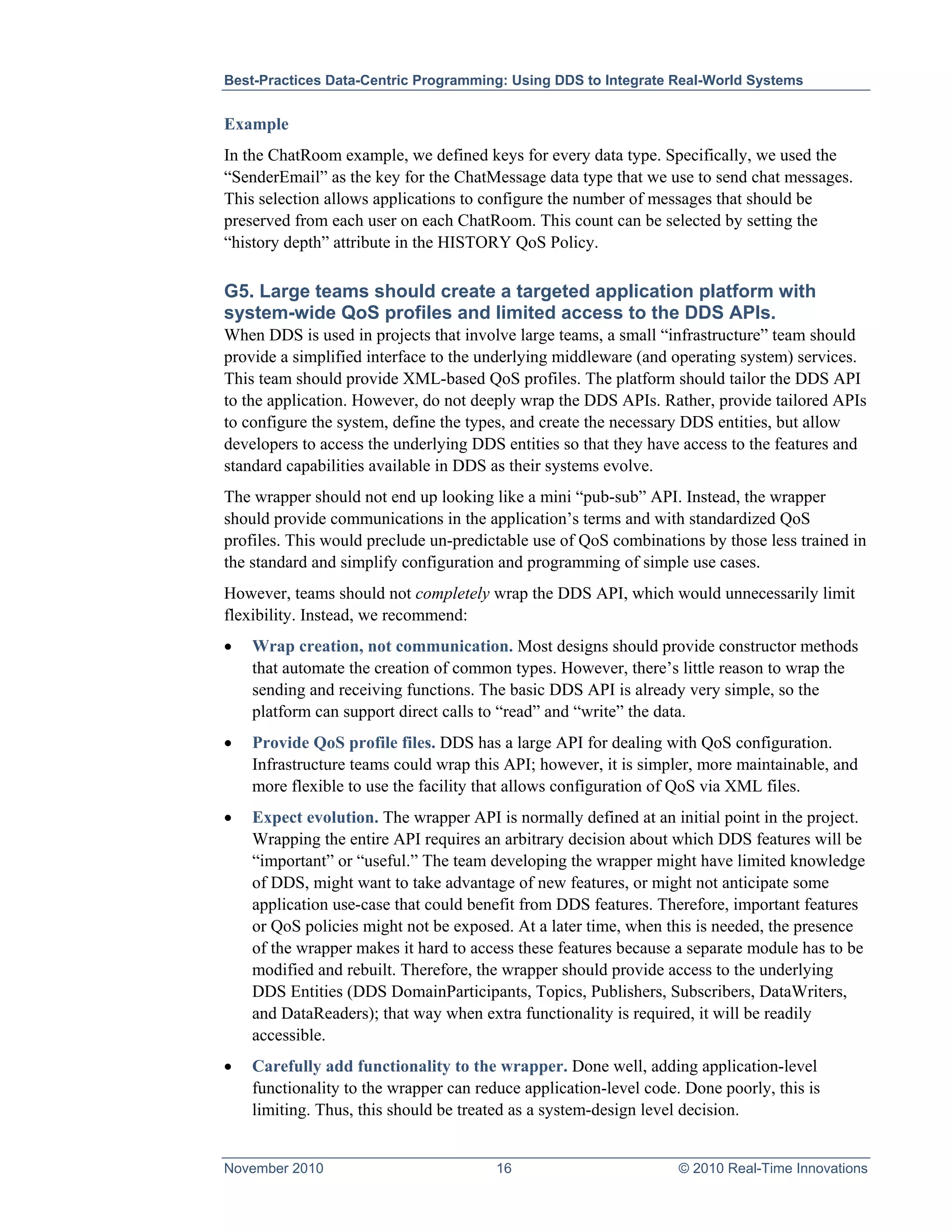 Best-Practices Data-Centric Programming: Using DDS to Integrate Real-World Systems


Example
In the ChatRoom example, we defined keys for every data type. Specifically, we used the
“SenderEmail” as the key for the ChatMessage data type that we use to send chat messages.
This selection allows applications to configure the number of messages that should be
preserved from each user on each ChatRoom. This count can be selected by setting the
“history depth” attribute in the HISTORY QoS Policy.

G5. Large teams should create a targeted application platform with
system-wide QoS profiles and limited access to the DDS APIs.
When DDS is used in projects that involve large teams, a small “infrastructure” team should
provide a simplified interface to the underlying middleware (and operating system) services.
This team should provide XML-based QoS profiles. The platform should tailor the DDS API
to the application. However, do not deeply wrap the DDS APIs. Rather, provide tailored APIs
to configure the system, define the types, and create the necessary DDS entities, but allow
developers to access the underlying DDS entities so that they have access to the features and
standard capabilities available in DDS as their systems evolve.
The wrapper should not end up looking like a mini “pub-sub” API. Instead, the wrapper
should provide communications in the application’s terms and with standardized QoS
profiles. This would preclude un-predictable use of QoS combinations by those less trained in
the standard and simplify configuration and programming of simple use cases.
However, teams should not completely wrap the DDS API, which would unnecessarily limit
flexibility. Instead, we recommend:
•   Wrap creation, not communication. Most designs should provide constructor methods
    that automate the creation of common types. However, there’s little reason to wrap the
    sending and receiving functions. The basic DDS API is already very simple, so the
    platform can support direct calls to “read” and “write” the data.
•   Provide QoS profile files. DDS has a large API for dealing with QoS configuration.
    Infrastructure teams could wrap this API; however, it is simpler, more maintainable, and
    more flexible to use the facility that allows configuration of QoS via XML files.
•   Expect evolution. The wrapper API is normally defined at an initial point in the project.
    Wrapping the entire API requires an arbitrary decision about which DDS features will be
    “important” or “useful.” The team developing the wrapper might have limited knowledge
    of DDS, might want to take advantage of new features, or might not anticipate some
    application use-case that could benefit from DDS features. Therefore, important features
    or QoS policies might not be exposed. At a later time, when this is needed, the presence
    of the wrapper makes it hard to access these features because a separate module has to be
    modified and rebuilt. Therefore, the wrapper should provide access to the underlying
    DDS Entities (DDS DomainParticipants, Topics, Publishers, Subscribers, DataWriters,
    and DataReaders); that way when extra functionality is required, it will be readily
    accessible.
•   Carefully add functionality to the wrapper. Done well, adding application-level
    functionality to the wrapper can reduce application-level code. Done poorly, this is
    limiting. Thus, this should be treated as a system-design level decision.


November 2010                           16                         © 2010 Real-Time Innovations
 