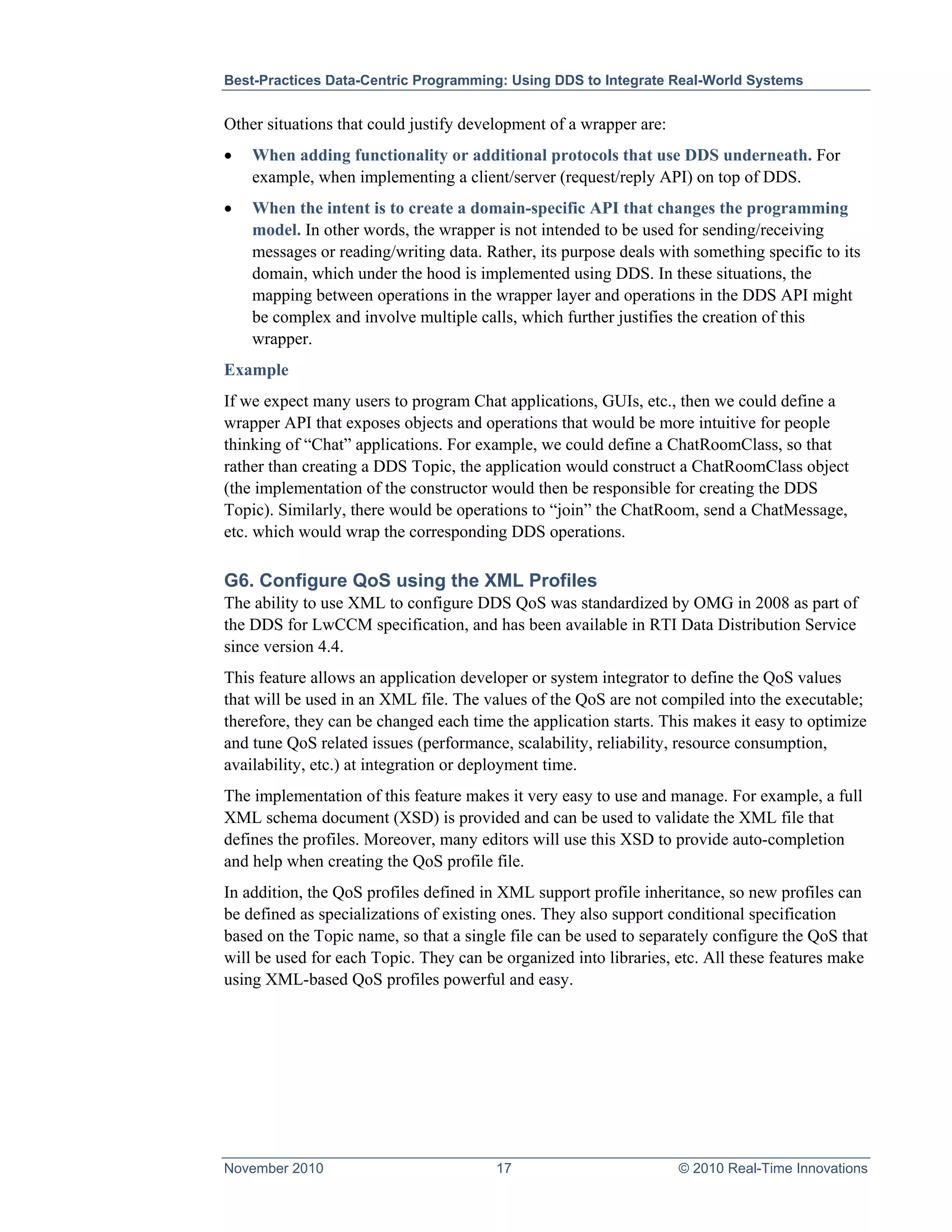 Best-Practices Data-Centric Programming: Using DDS to Integrate Real-World Systems


Other situations that could justify development of a wrapper are:
•   When adding functionality or additional protocols that use DDS underneath. For
    example, when implementing a client/server (request/reply API) on top of DDS.
•   When the intent is to create a domain-specific API that changes the programming
    model. In other words, the wrapper is not intended to be used for sending/receiving
    messages or reading/writing data. Rather, its purpose deals with something specific to its
    domain, which under the hood is implemented using DDS. In these situations, the
    mapping between operations in the wrapper layer and operations in the DDS API might
    be complex and involve multiple calls, which further justifies the creation of this
    wrapper.
Example
If we expect many users to program Chat applications, GUIs, etc., then we could define a
wrapper API that exposes objects and operations that would be more intuitive for people
thinking of “Chat” applications. For example, we could define a ChatRoomClass, so that
rather than creating a DDS Topic, the application would construct a ChatRoomClass object
(the implementation of the constructor would then be responsible for creating the DDS
Topic). Similarly, there would be operations to “join” the ChatRoom, send a ChatMessage,
etc. which would wrap the corresponding DDS operations.

G6. Configure QoS using the XML Profiles
The ability to use XML to configure DDS QoS was standardized by OMG in 2008 as part of
the DDS for LwCCM specification, and has been available in RTI Data Distribution Service
since version 4.4.
This feature allows an application developer or system integrator to define the QoS values
that will be used in an XML file. The values of the QoS are not compiled into the executable;
therefore, they can be changed each time the application starts. This makes it easy to optimize
and tune QoS related issues (performance, scalability, reliability, resource consumption,
availability, etc.) at integration or deployment time.
The implementation of this feature makes it very easy to use and manage. For example, a full
XML schema document (XSD) is provided and can be used to validate the XML file that
defines the profiles. Moreover, many editors will use this XSD to provide auto-completion
and help when creating the QoS profile file.
In addition, the QoS profiles defined in XML support profile inheritance, so new profiles can
be defined as specializations of existing ones. They also support conditional specification
based on the Topic name, so that a single file can be used to separately configure the QoS that
will be used for each Topic. They can be organized into libraries, etc. All these features make
using XML-based QoS profiles powerful and easy.




November 2010                           17                          © 2010 Real-Time Innovations
 