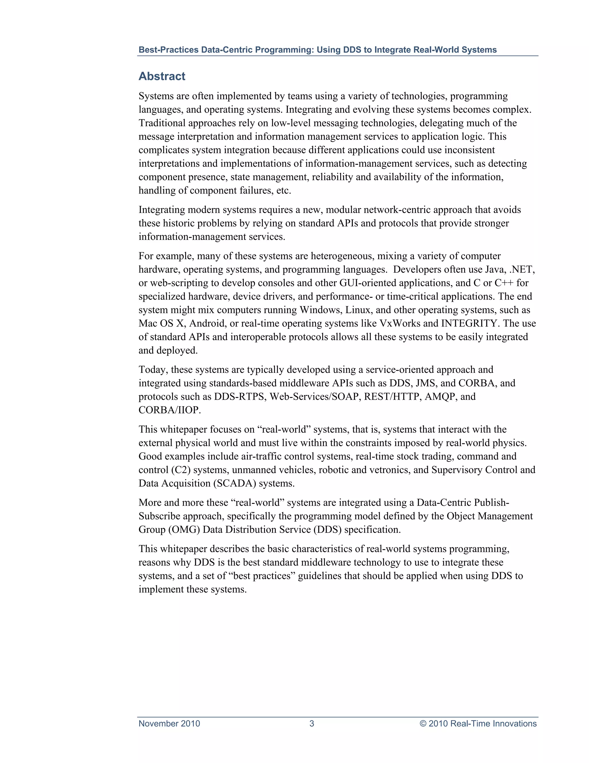 Best-Practices Data-Centric Programming: Using DDS to Integrate Real-World Systems


Abstract
Systems are often implemented by teams using a variety of technologies, programming
languages, and operating systems. Integrating and evolving these systems becomes complex.
Traditional approaches rely on low-level messaging technologies, delegating much of the
message interpretation and information management services to application logic. This
complicates system integration because different applications could use inconsistent
interpretations and implementations of information-management services, such as detecting
component presence, state management, reliability and availability of the information,
handling of component failures, etc.
Integrating modern systems requires a new, modular network-centric approach that avoids
these historic problems by relying on standard APIs and protocols that provide stronger
information-management services.
For example, many of these systems are heterogeneous, mixing a variety of computer
hardware, operating systems, and programming languages. Developers often use Java, .NET,
or web-scripting to develop consoles and other GUI-oriented applications, and C or C++ for
specialized hardware, device drivers, and performance- or time-critical applications. The end
system might mix computers running Windows, Linux, and other operating systems, such as
Mac OS X, Android, or real-time operating systems like VxWorks and INTEGRITY. The use
of standard APIs and interoperable protocols allows all these systems to be easily integrated
and deployed.
Today, these systems are typically developed using a service-oriented approach and
integrated using standards-based middleware APIs such as DDS, JMS, and CORBA, and
protocols such as DDS-RTPS, Web-Services/SOAP, REST/HTTP, AMQP, and
CORBA/IIOP.
This whitepaper focuses on “real-world” systems, that is, systems that interact with the
external physical world and must live within the constraints imposed by real-world physics.
Good examples include air-traffic control systems, real-time stock trading, command and
control (C2) systems, unmanned vehicles, robotic and vetronics, and Supervisory Control and
Data Acquisition (SCADA) systems.
More and more these “real-world” systems are integrated using a Data-Centric Publish-
Subscribe approach, specifically the programming model defined by the Object Management
Group (OMG) Data Distribution Service (DDS) specification.
This whitepaper describes the basic characteristics of real-world systems programming,
reasons why DDS is the best standard middleware technology to use to integrate these
systems, and a set of “best practices” guidelines that should be applied when using DDS to
implement these systems.




November 2010                          3                         © 2010 Real-Time Innovations
 