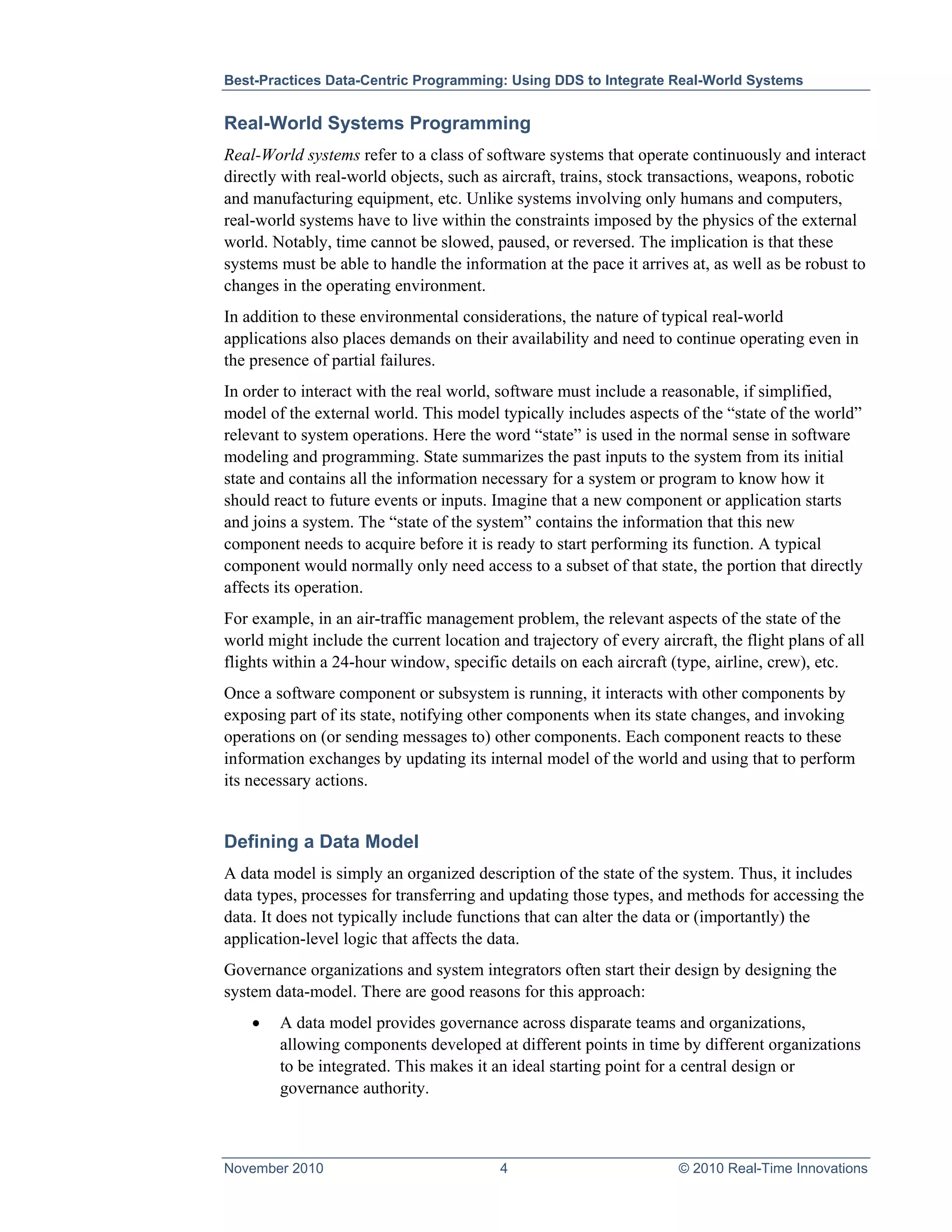 Best-Practices Data-Centric Programming: Using DDS to Integrate Real-World Systems


Real-World Systems Programming
Real-World systems refer to a class of software systems that operate continuously and interact
directly with real-world objects, such as aircraft, trains, stock transactions, weapons, robotic
and manufacturing equipment, etc. Unlike systems involving only humans and computers,
real-world systems have to live within the constraints imposed by the physics of the external
world. Notably, time cannot be slowed, paused, or reversed. The implication is that these
systems must be able to handle the information at the pace it arrives at, as well as be robust to
changes in the operating environment.
In addition to these environmental considerations, the nature of typical real-world
applications also places demands on their availability and need to continue operating even in
the presence of partial failures.
In order to interact with the real world, software must include a reasonable, if simplified,
model of the external world. This model typically includes aspects of the “state of the world”
relevant to system operations. Here the word “state” is used in the normal sense in software
modeling and programming. State summarizes the past inputs to the system from its initial
state and contains all the information necessary for a system or program to know how it
should react to future events or inputs. Imagine that a new component or application starts
and joins a system. The “state of the system” contains the information that this new
component needs to acquire before it is ready to start performing its function. A typical
component would normally only need access to a subset of that state, the portion that directly
affects its operation.
For example, in an air-traffic management problem, the relevant aspects of the state of the
world might include the current location and trajectory of every aircraft, the flight plans of all
flights within a 24-hour window, specific details on each aircraft (type, airline, crew), etc.
Once a software component or subsystem is running, it interacts with other components by
exposing part of its state, notifying other components when its state changes, and invoking
operations on (or sending messages to) other components. Each component reacts to these
information exchanges by updating its internal model of the world and using that to perform
its necessary actions.


Defining a Data Model
A data model is simply an organized description of the state of the system. Thus, it includes
data types, processes for transferring and updating those types, and methods for accessing the
data. It does not typically include functions that can alter the data or (importantly) the
application-level logic that affects the data.
Governance organizations and system integrators often start their design by designing the
system data-model. There are good reasons for this approach:
    •   A data model provides governance across disparate teams and organizations,
        allowing components developed at different points in time by different organizations
        to be integrated. This makes it an ideal starting point for a central design or
        governance authority.



November 2010                             4                          © 2010 Real-Time Innovations
 