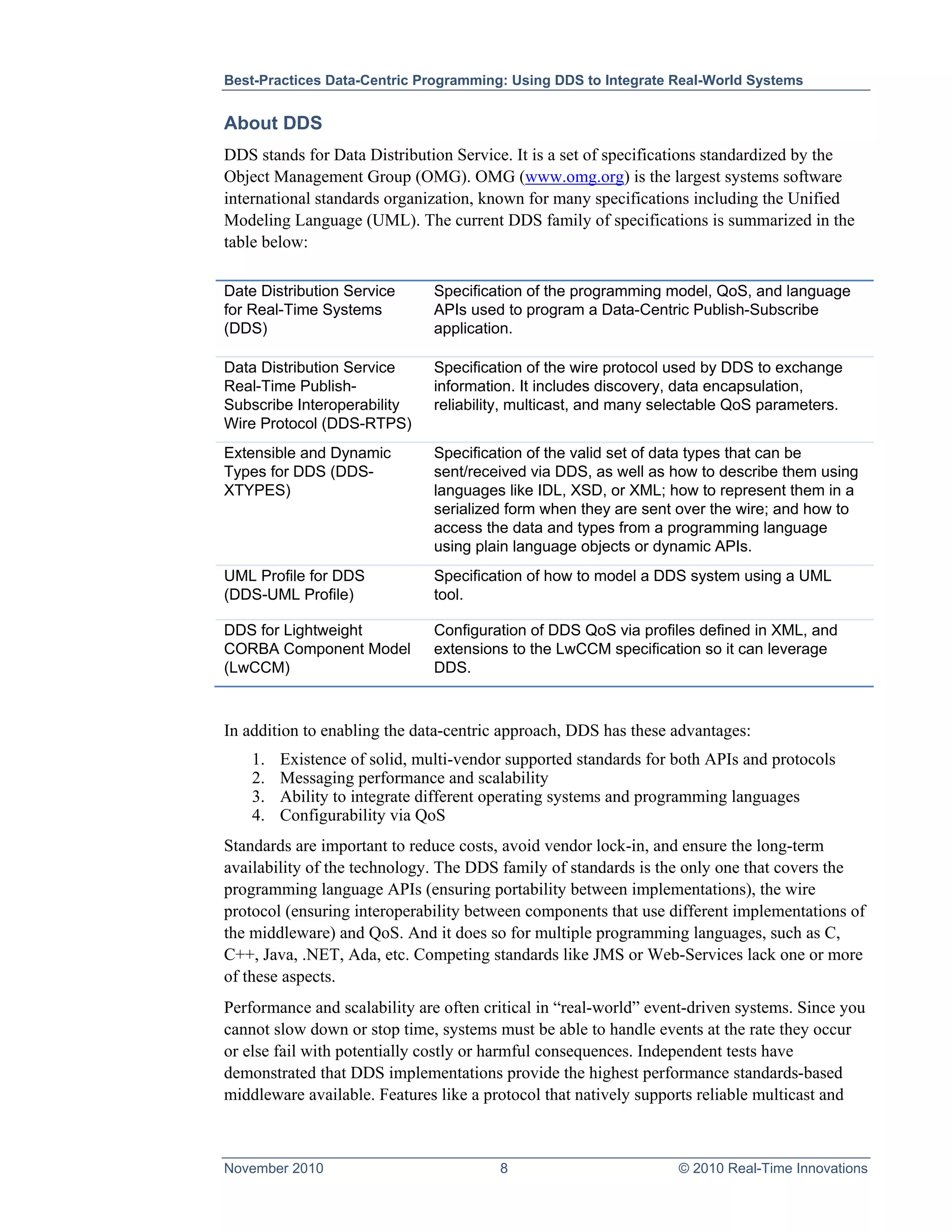 Best-Practices Data-Centric Programming: Using DDS to Integrate Real-World Systems


About DDS
DDS stands for Data Distribution Service. It is a set of specifications standardized by the
Object Management Group (OMG). OMG (www.omg.org) is the largest systems software
international standards organization, known for many specifications including the Unified
Modeling Language (UML). The current DDS family of specifications is summarized in the
table below:

Date Distribution Service      Specification of the programming model, QoS, and language
for Real-Time Systems          APIs used to program a Data-Centric Publish-Subscribe
(DDS)                          application.

Data Distribution Service      Specification of the wire protocol used by DDS to exchange
Real-Time Publish-             information. It includes discovery, data encapsulation,
Subscribe Interoperability     reliability, multicast, and many selectable QoS parameters.
Wire Protocol (DDS-RTPS)
Extensible and Dynamic         Specification of the valid set of data types that can be
Types for DDS (DDS-            sent/received via DDS, as well as how to describe them using
XTYPES)                        languages like IDL, XSD, or XML; how to represent them in a
                               serialized form when they are sent over the wire; and how to
                               access the data and types from a programming language
                               using plain language objects or dynamic APIs.
UML Profile for DDS            Specification of how to model a DDS system using a UML
(DDS-UML Profile)              tool.

DDS for Lightweight            Configuration of DDS QoS via profiles defined in XML, and
CORBA Component Model          extensions to the LwCCM specification so it can leverage
(LwCCM)                        DDS.



In addition to enabling the data-centric approach, DDS has these advantages:
    1.   Existence of solid, multi-vendor supported standards for both APIs and protocols
    2.   Messaging performance and scalability
    3.   Ability to integrate different operating systems and programming languages
    4.   Configurability via QoS
Standards are important to reduce costs, avoid vendor lock-in, and ensure the long-term
availability of the technology. The DDS family of standards is the only one that covers the
programming language APIs (ensuring portability between implementations), the wire
protocol (ensuring interoperability between components that use different implementations of
the middleware) and QoS. And it does so for multiple programming languages, such as C,
C++, Java, .NET, Ada, etc. Competing standards like JMS or Web-Services lack one or more
of these aspects.
Performance and scalability are often critical in “real-world” event-driven systems. Since you
cannot slow down or stop time, systems must be able to handle events at the rate they occur
or else fail with potentially costly or harmful consequences. Independent tests have
demonstrated that DDS implementations provide the highest performance standards-based
middleware available. Features like a protocol that natively supports reliable multicast and



November 2010                           8                         © 2010 Real-Time Innovations
 
