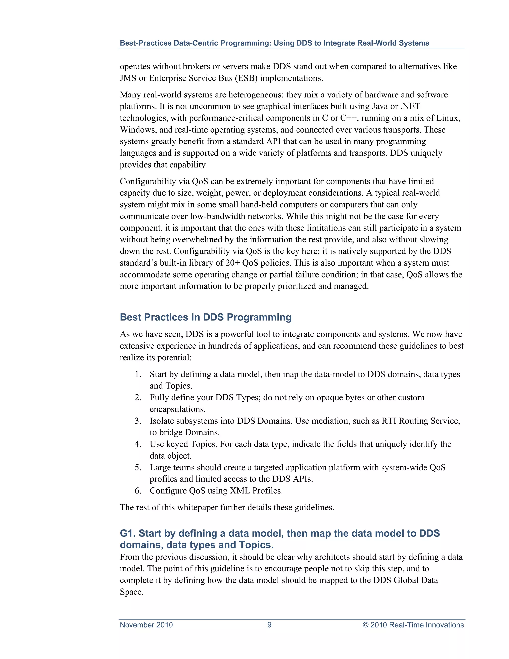 Best-Practices Data-Centric Programming: Using DDS to Integrate Real-World Systems


operates without brokers or servers make DDS stand out when compared to alternatives like
JMS or Enterprise Service Bus (ESB) implementations.
Many real-world systems are heterogeneous: they mix a variety of hardware and software
platforms. It is not uncommon to see graphical interfaces built using Java or .NET
technologies, with performance-critical components in C or C++, running on a mix of Linux,
Windows, and real-time operating systems, and connected over various transports. These
systems greatly benefit from a standard API that can be used in many programming
languages and is supported on a wide variety of platforms and transports. DDS uniquely
provides that capability.
Configurability via QoS can be extremely important for components that have limited
capacity due to size, weight, power, or deployment considerations. A typical real-world
system might mix in some small hand-held computers or computers that can only
communicate over low-bandwidth networks. While this might not be the case for every
component, it is important that the ones with these limitations can still participate in a system
without being overwhelmed by the information the rest provide, and also without slowing
down the rest. Configurability via QoS is the key here; it is natively supported by the DDS
standard’s built-in library of 20+ QoS policies. This is also important when a system must
accommodate some operating change or partial failure condition; in that case, QoS allows the
more important information to be properly prioritized and managed.


Best Practices in DDS Programming
As we have seen, DDS is a powerful tool to integrate components and systems. We now have
extensive experience in hundreds of applications, and can recommend these guidelines to best
realize its potential:
    1. Start by defining a data model, then map the data-model to DDS domains, data types
       and Topics.
    2. Fully define your DDS Types; do not rely on opaque bytes or other custom
       encapsulations.
    3. Isolate subsystems into DDS Domains. Use mediation, such as RTI Routing Service,
       to bridge Domains.
    4. Use keyed Topics. For each data type, indicate the fields that uniquely identify the
       data object.
    5. Large teams should create a targeted application platform with system-wide QoS
       profiles and limited access to the DDS APIs.
    6. Configure QoS using XML Profiles.
The rest of this whitepaper further details these guidelines.

G1. Start by defining a data model, then map the data model to DDS
domains, data types and Topics.
From the previous discussion, it should be clear why architects should start by defining a data
model. The point of this guideline is to encourage people not to skip this step, and to
complete it by defining how the data model should be mapped to the DDS Global Data
Space.


November 2010                            9                          © 2010 Real-Time Innovations
 