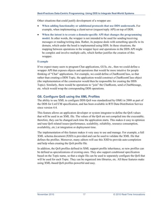Best-Practices Data-Centric Programming: Using DDS to Integrate Real-World Systems


Other situations that could justify development of a wrapper are:
•   When adding functionality or additional protocols that use DDS underneath. For
    example, when implementing a client/server (request/reply API) on top of DDS.
•   When the intent is to create a domain-specific API that changes the programming
    model. In other words, the wrapper is not intended to be used for sending/receiving
    messages or reading/writing data. Rather, its purpose deals with something specific to its
    domain, which under the hood is implemented using DDS. In these situations, the
    mapping between operations in the wrapper layer and operations in the DDS API might
    be complex and involve multiple calls, which further justifies the creation of this
    wrapper.
Example
If we expect many users to program Chat applications, GUIs, etc., then we could define a
wrapper API that exposes objects and operations that would be more intuitive for people
thinking of “Chat” applications. For example, we could define a ChatRoomClass, so that
rather than creating a DDS Topic, the application would construct a ChatRoomClass object
(the implementation of the constructor would then be responsible for creating the DDS
Topic). Similarly, there would be operations to “join” the ChatRoom, send a ChatMessage,
etc. which would wrap the corresponding DDS operations.

G6. Configure QoS using the XML Profiles
The ability to use XML to configure DDS QoS was standardized by OMG in 2008 as part of
the DDS for LwCCM specification, and has been available in RTI Data Distribution Service
since version 4.4.
This feature allows an application developer or system integrator to define the QoS values
that will be used in an XML file. The values of the QoS are not compiled into the executable;
therefore, they can be changed each time the application starts. This makes it easy to optimize
and tune QoS related issues (performance, scalability, reliability, resource consumption,
availability, etc.) at integration or deployment time.
The implementation of this feature makes it very easy to use and manage. For example, a full
XML schema document (XSD) is provided and can be used to validate the XML file that
defines the profiles. Moreover, many editors will use this XSD to provide auto-completion
and help when creating the QoS profile file.
In addition, the QoS profiles defined in XML support profile inheritance, so new profiles can
be defined as specializations of existing ones. They also support conditional specification
based on the Topic name, so that a single file can be used to separately configure the QoS that
will be used for each Topic. They can be organized into libraries, etc. All these features make
using XML-based QoS profiles powerful and easy.




November 2010                           17                          © 2010 Real-Time Innovations
 