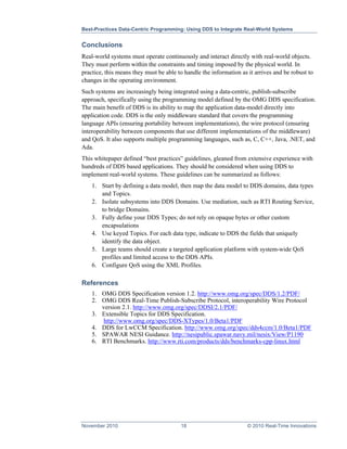 Best-Practices Data-Centric Programming: Using DDS to Integrate Real-World Systems


Conclusions
Real-world systems must operate continuously and interact directly with real-world objects.
They must perform within the constraints and timing imposed by the physical world. In
practice, this means they must be able to handle the information as it arrives and be robust to
changes in the operating environment.
Such systems are increasingly being integrated using a data-centric, publish-subscribe
approach, specifically using the programming model defined by the OMG DDS specification.
The main benefit of DDS is its ability to map the application data-model directly into
application code. DDS is the only middleware standard that covers the programming
language APIs (ensuring portability between implementations), the wire protocol (ensuring
interoperability between components that use different implementations of the middleware)
and QoS. It also supports multiple programming languages, such as, C, C++, Java, .NET, and
Ada.
This whitepaper defined “best practices” guidelines, gleaned from extensive experience with
hundreds of DDS based applications. They should be considered when using DDS to
implement real-world systems. These guidelines can be summarized as follows:
    1. Start by defining a data model, then map the data model to DDS domains, data types
       and Topics.
    2. Isolate subsystems into DDS Domains. Use mediation, such as RTI Routing Service,
       to bridge Domains.
    3. Fully define your DDS Types; do not rely on opaque bytes or other custom
       encapsulations
    4. Use keyed Topics. For each data type, indicate to DDS the fields that uniquely
       identify the data object.
    5. Large teams should create a targeted application platform with system-wide QoS
       profiles and limited access to the DDS APIs.
    6. Configure QoS using the XML Profiles.

References
    1. OMG DDS Specification version 1.2. http://www.omg.org/spec/DDS/1.2/PDF/
    2. OMG DDS Real-Time Publish-Subscribe Protocol, interoperability Wire Protocol
       version 2.1. http://www.omg.org/spec/DDSI/2.1/PDF/
    3. Extensible Topics for DDS Specification.
        http://www.omg.org/spec/DDS-XTypes/1.0/Beta1/PDF
    4. DDS for LwCCM Specification. http://www.omg.org/spec/dds4ccm/1.0/Beta1/PDF
    5. SPAWAR NESI Guidance. http://nesipublic.spawar.navy.mil/nesix/View/P1190
    6. RTI Benchmarks. http://www.rti.com/products/dds/benchmarks-cpp-linux.html




November 2010                           18                          © 2010 Real-Time Innovations
 
