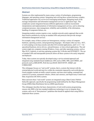 Best-Practices Data-Centric Programming: Using DDS to Integrate Real-World Systems


Abstract
Systems are often implemented by teams using a variety of technologies, programming
languages, and operating systems. Integrating and evolving these systems becomes complex.
Traditional approaches rely on low-level messaging technologies, delegating much of the
message interpretation and information management services to application logic. This
complicates system integration because different applications could use inconsistent
interpretations and implementations of information-management services, such as detecting
component presence, state management, reliability and availability of the information,
handling of component failures, etc.
Integrating modern systems requires a new, modular network-centric approach that avoids
these historic problems by relying on standard APIs and protocols that provide stronger
information-management services.
For example, many of these systems are heterogeneous, mixing a variety of computer
hardware, operating systems, and programming languages. Developers often use Java, .NET,
or web-scripting to develop consoles and other GUI-oriented applications, and C or C++ for
specialized hardware, device drivers, and performance- or time-critical applications. The end
system might mix computers running Windows, Linux, and other operating systems, such as
Mac OS X, Android, or real-time operating systems like VxWorks and INTEGRITY. The use
of standard APIs and interoperable protocols allows all these systems to be easily integrated
and deployed.
Today, these systems are typically developed using a service-oriented approach and
integrated using standards-based middleware APIs such as DDS, JMS, and CORBA, and
protocols such as DDS-RTPS, Web-Services/SOAP, REST/HTTP, AMQP, and
CORBA/IIOP.
This whitepaper focuses on “real-world” systems, that is, systems that interact with the
external physical world and must live within the constraints imposed by real-world physics.
Good examples include air-traffic control systems, real-time stock trading, command and
control (C2) systems, unmanned vehicles, robotic and vetronics, and Supervisory Control and
Data Acquisition (SCADA) systems.
More and more these “real-world” systems are integrated using a Data-Centric Publish-
Subscribe approach, specifically the programming model defined by the Object Management
Group (OMG) Data Distribution Service (DDS) specification.
This whitepaper describes the basic characteristics of real-world systems programming,
reasons why DDS is the best standard middleware technology to use to integrate these
systems, and a set of “best practices” guidelines that should be applied when using DDS to
implement these systems.




November 2010                          3                         © 2010 Real-Time Innovations
 