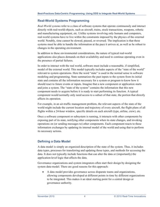 Best-Practices Data-Centric Programming: Using DDS to Integrate Real-World Systems


Real-World Systems Programming
Real-World systems refer to a class of software systems that operate continuously and interact
directly with real-world objects, such as aircraft, trains, stock transactions, weapons, robotic
and manufacturing equipment, etc. Unlike systems involving only humans and computers,
real-world systems have to live within the constraints imposed by the physics of the external
world. Notably, time cannot be slowed, paused, or reversed. The implication is that these
systems must be able to handle the information at the pace it arrives at, as well as be robust to
changes in the operating environment.
In addition to these environmental considerations, the nature of typical real-world
applications also places demands on their availability and need to continue operating even in
the presence of partial failures.
In order to interact with the real world, software must include a reasonable, if simplified,
model of the external world. This model typically includes aspects of the “state of the world”
relevant to system operations. Here the word “state” is used in the normal sense in software
modeling and programming. State summarizes the past inputs to the system from its initial
state and contains all the information necessary for a system or program to know how it
should react to future events or inputs. Imagine that a new component or application starts
and joins a system. The “state of the system” contains the information that this new
component needs to acquire before it is ready to start performing its function. A typical
component would normally only need access to a subset of that state, the portion that directly
affects its operation.
For example, in an air-traffic management problem, the relevant aspects of the state of the
world might include the current location and trajectory of every aircraft, the flight plans of all
flights within a 24-hour window, specific details on each aircraft (type, airline, crew), etc.
Once a software component or subsystem is running, it interacts with other components by
exposing part of its state, notifying other components when its state changes, and invoking
operations on (or sending messages to) other components. Each component reacts to these
information exchanges by updating its internal model of the world and using that to perform
its necessary actions.


Defining a Data Model
A data model is simply an organized description of the state of the system. Thus, it includes
data types, processes for transferring and updating those types, and methods for accessing the
data. It does not typically include functions that can alter the data or (importantly) the
application-level logic that affects the data.
Governance organizations and system integrators often start their design by designing the
system data-model. There are good reasons for this approach:
    •   A data model provides governance across disparate teams and organizations,
        allowing components developed at different points in time by different organizations
        to be integrated. This makes it an ideal starting point for a central design or
        governance authority.



November 2010                             4                          © 2010 Real-Time Innovations
 
