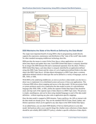 Best-Practices Data-Centric Programming: Using DDS to Integrate Real-World Systems




DDS Maintains the State of the World as Defined by the Data Model
The single most important benefit of using DDS is that its programming model directly
supports the expression, maintenance and distribution of the “state of the world” data model.
No other standard messaging middleware technology does this.
DDS provides the means to create Global Data Spaces where applications can create or
delete data objects and update their state. Each DDS Global Data Space is uniquely identified
by an integer (the DDS Domain ID) and is maintained separately from the others. Within a
DDS Global Data Space, each data object is uniquely identified by an application-defined
string (the DDS Topic Name) and the values of a set of application-defined fields in the data
object (the DDS Topic Keys). All data objects belonging to a DDS Topic share a common
application-defined schema or data type that can be defined in a variety of languages, such as
IDL, XSD, or XML.
With DDS as the underlying middleware, as soon as you have a data model, you also have a
direct way to implement it in a distributed system and access it from your applications. This
is because DDS allows direct mapping and access to the data model. All the governance body
or system architects need to do is materialize the data model in terms of a type-definition
language (like XSD, XML, or IDL), define the separate Global Data Spaces that should be
used, and map each of the separate types of data objects to a DDS Topic name. This process
is simple, unambiguous, and can be done using standard languages as part of the data model
definition—without requiring any glue code or application-specific mappings.
Once the data model is mapped to DDS domains, Topics and Keys, the APIs to interact with
the data model are already given. They are the standard CRUD (Create, Read, Update, and
Delete) operations which can be applied to any data object in the DDS Global Data Space.
As an added bonus, you can attach DDS Quality of Service (QoS) policies to your data
model. QoS policies allow you to specify things like whether some collections of data objects
should be sent reliably (RELIABILITY policy), whether a specific collection of data objects



November 2010                           6                         © 2010 Real-Time Innovations
 