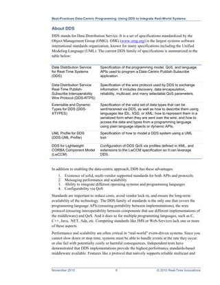 Best-Practices Data-Centric Programming: Using DDS to Integrate Real-World Systems


About DDS
DDS stands for Data Distribution Service. It is a set of specifications standardized by the
Object Management Group (OMG). OMG (www.omg.org) is the largest systems software
international standards organization, known for many specifications including the Unified
Modeling Language (UML). The current DDS family of specifications is summarized in the
table below:

Date Distribution Service      Specification of the programming model, QoS, and language
for Real-Time Systems          APIs used to program a Data-Centric Publish-Subscribe
(DDS)                          application.

Data Distribution Service      Specification of the wire protocol used by DDS to exchange
Real-Time Publish-             information. It includes discovery, data encapsulation,
Subscribe Interoperability     reliability, multicast, and many selectable QoS parameters.
Wire Protocol (DDS-RTPS)
Extensible and Dynamic         Specification of the valid set of data types that can be
Types for DDS (DDS-            sent/received via DDS, as well as how to describe them using
XTYPES)                        languages like IDL, XSD, or XML; how to represent them in a
                               serialized form when they are sent over the wire; and how to
                               access the data and types from a programming language
                               using plain language objects or dynamic APIs.
UML Profile for DDS            Specification of how to model a DDS system using a UML
(DDS-UML Profile)              tool.

DDS for Lightweight            Configuration of DDS QoS via profiles defined in XML, and
CORBA Component Model          extensions to the LwCCM specification so it can leverage
(LwCCM)                        DDS.



In addition to enabling the data-centric approach, DDS has these advantages:
    1.   Existence of solid, multi-vendor supported standards for both APIs and protocols
    2.   Messaging performance and scalability
    3.   Ability to integrate different operating systems and programming languages
    4.   Configurability via QoS
Standards are important to reduce costs, avoid vendor lock-in, and ensure the long-term
availability of the technology. The DDS family of standards is the only one that covers the
programming language APIs (ensuring portability between implementations), the wire
protocol (ensuring interoperability between components that use different implementations of
the middleware) and QoS. And it does so for multiple programming languages, such as C,
C++, Java, .NET, Ada, etc. Competing standards like JMS or Web-Services lack one or more
of these aspects.
Performance and scalability are often critical in “real-world” event-driven systems. Since you
cannot slow down or stop time, systems must be able to handle events at the rate they occur
or else fail with potentially costly or harmful consequences. Independent tests have
demonstrated that DDS implementations provide the highest performance standards-based
middleware available. Features like a protocol that natively supports reliable multicast and



November 2010                           8                         © 2010 Real-Time Innovations
 