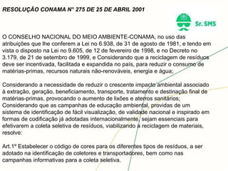 RESOLUÇÃO CONAMA N° 275 DE 25 DE ABRIL 2001
O CONSELHO NACIONAL DO MEIO AMBIENTE-CONAMA, no uso das
atribuições que lhe conferem a Lei no 6.938, de 31 de agosto de 1981, e tendo em
vista o disposto na Lei no 9.605, de 12 de fevereiro de 1998, e no Decreto no
3.179, de 21 de setembro de 1999, e Considerando que a reciclagem de resíduos
deve ser incentivada, facilitada e expandida no país, para reduzir o consumo de
matérias-primas, recursos naturais não-renováveis, energia e água;
Considerando a necessidade de reduzir o crescente impacto ambiental associado
à extração, geração, beneficiamento, transporte, tratamento e destinação final de
matérias-primas, provocando o aumento de lixões e aterros sanitários;
Considerando que as campanhas de educação ambiental, providas de um
sistema de identificação de fácil visualização, de validade nacional e inspirado em
formas de codificação já adotadas internacionalmente, sejam essenciais para
efetivarem a coleta seletiva de resíduos, viabilizando a reciclagem de materiais,
resolve:
Art.1º Estabelecer o código de cores para os diferentes tipos de resíduos, a ser
adotado na identificação de coletores e transportadores, bem como nas
campanhas informativas para a coleta seletiva.
 