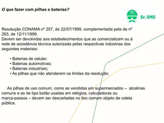 O que fazer com pilhas e baterias?
Resolução CONAMA nº 257, de 22/07/1999, complementada pela de nº
263, de 12/11/1999.
Devem ser devolvidas aos estabelecimentos que as comercializam ou à
rede de assistência técnica autorizada pelas respectivas indústrias dos
seguintes materiais:
• Baterias de celular;
• Baterias automotivas;
• Baterias industriais;
• As pilhas que não atenderem os limites da resolução.
As pilhas de uso comum, como as vendidas em supermercados – alcalinas
comuns e as de tipo botão usadas em relógios, calculadoras ou
marca-passos – devem ser descartadas no lixo comum objeto de coleta
pública.
 