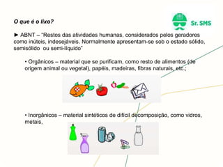 O que é o lixo?
► ABNT – “Restos das atividades humanas, considerados pelos geradores
como inúteis, indesejáveis. Normalmente apresentam-se sob o estado sólido,
semisólido ou semi-líquido”
• Orgânicos – material que se purificam, como resto de alimentos (de
origem animal ou vegetal), papéis, madeiras, fibras naturais, etc.;
• Inorgânicos – material sintéticos de difícil decomposição, como vidros,
metais,
 