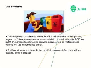 Lixo doméstico
►O Brasil produz, atualmente, cerca de 228,4 mil toneladas de lixo por dia,
segundo a última pesquisa de saneamento básico consolidada pelo IBGE, em
2000. O chamado lixo domiciliar equivale a pouco mais da metade desse
volume, ou 125 mil toneladas diárias.
►A idéia é diminuir o volume de lixo de difícil decomposição, como vidro e
plástico, evitar a poluição
 