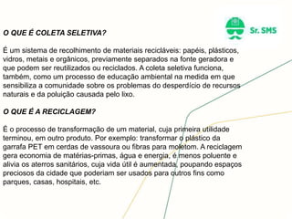 O QUE É COLETA SELETIVA?
É um sistema de recolhimento de materiais recicláveis: papéis, plásticos,
vidros, metais e orgânicos, previamente separados na fonte geradora e
que podem ser reutilizados ou reciclados. A coleta seletiva funciona,
também, como um processo de educação ambiental na medida em que
sensibiliza a comunidade sobre os problemas do desperdício de recursos
naturais e da poluição causada pelo lixo.
O QUE É A RECICLAGEM?
É o processo de transformação de um material, cuja primeira utilidade
terminou, em outro produto. Por exemplo: transformar o plástico da
garrafa PET em cerdas de vassoura ou fibras para moletom. A reciclagem
gera economia de matérias-primas, água e energia, é menos poluente e
alivia os aterros sanitários, cuja vida útil é aumentada, poupando espaços
preciosos da cidade que poderiam ser usados para outros fins como
parques, casas, hospitais, etc.
 