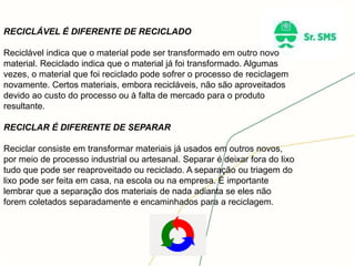 RECICLÁVEL É DIFERENTE DE RECICLADO
Reciclável indica que o material pode ser transformado em outro novo
material. Reciclado indica que o material já foi transformado. Algumas
vezes, o material que foi reciclado pode sofrer o processo de reciclagem
novamente. Certos materiais, embora recicláveis, não são aproveitados
devido ao custo do processo ou à falta de mercado para o produto
resultante.
RECICLAR É DIFERENTE DE SEPARAR
Reciclar consiste em transformar materiais já usados em outros novos,
por meio de processo industrial ou artesanal. Separar é deixar fora do lixo
tudo que pode ser reaproveitado ou reciclado. A separação ou triagem do
lixo pode ser feita em casa, na escola ou na empresa. É importante
lembrar que a separação dos materiais de nada adianta se eles não
forem coletados separadamente e encaminhados para a reciclagem.
 