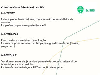 Como colaborar? Praticando os 3Rs
►REDUZIR
Evitar a produção de resíduos, com a revisão de seus hábitos de
consumo.
Ex: preferir os produtos que tenham refil.
►REUTILIZAR
Reaproveitar o material em outra função.
Ex: usar os potes de vidro com tampa para guardar miudezas (botões,
pregos, etc.).
►RECICLAR
Transformar materiais já usados, por meio de processo artesanal ou
industrial, em novos produtos.
Ex: transformar embalagens PET em tecido de moletom.
 