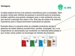 Vantagens
A coleta seletiva de lixo é de extrema importância para a sociedade. Além
de gerar renda para milhões de pessoas e economia para as empresas,
também significa uma grande vantagem para o meio ambiente uma vez
que diminui a poluição dos solos e rios. Este tipo de coleta é de extrema
importância para o desenvolvimento sustentável do planeta.
Exemplo disso é a parceria entre as unidades produtoras de lixo e
gestoras da coleta seletiva (condomínios, escolas, empresas, etc.) e as
cooperativas ou associações que receberão os materiais selecionados e
que muitas vezes podem se encarregar da retirada dos mesmos.
 