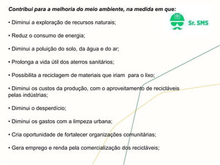 Contribui para a melhoria do meio ambiente, na medida em que:
• Diminui a exploração de recursos naturais;
• Reduz o consumo de energia;
• Diminui a poluição do solo, da água e do ar;
• Prolonga a vida útil dos aterros sanitários;
• Possibilita a reciclagem de materiais que iriam para o lixo;
• Diminui os custos da produção, com o aproveitamento de recicláveis
pelas indústrias;
• Diminui o desperdício;
• Diminui os gastos com a limpeza urbana;
• Cria oportunidade de fortalecer organizações comunitárias;
• Gera emprego e renda pela comercialização dos recicláveis;
 