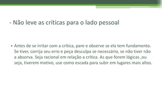 - Não leve as críticas para o lado pessoal
• Antes de se irritar com a crítica, pare e observe se ela tem fundamento.
Se tiver, corrija seu erro e peça desculpa se necessário, se não tiver não
a absorva. Seja racional em relação a crítica. As que forem lógicas ,ou
seja, tiverem motivo, use como escada para subir em lugares mais altos.
 