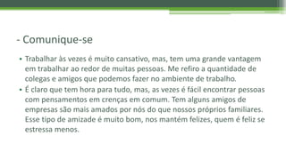- Comunique-se
• Trabalhar às vezes é muito cansativo, mas, tem uma grande vantagem
em trabalhar ao redor de muitas pessoas. Me refiro a quantidade de
colegas e amigos que podemos fazer no ambiente de trabalho.
• É claro que tem hora para tudo, mas, as vezes é fácil encontrar pessoas
com pensamentos em crenças em comum. Tem alguns amigos de
empresas são mais amados por nós do que nossos próprios familiares.
Esse tipo de amizade é muito bom, nos mantém felizes, quem é feliz se
estressa menos.
 