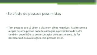 - Se afaste de pessoas pessimistas
• Tem pessoas que só vêem a vida com olhos negativos. Assim como a
alegria de uma pessoa pode te contagiar, o pessimismo de outra
também pode! Não se deixe contagiar pelo pessimismo. Se for
necessário diminua relações com pessoas assim.
 