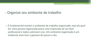 - Organize seu ambiente de trabalho
• É fundamental manter o ambiente de trabalho organizado, seja ele qual
for. Uma pessoa organizada passa uma impressão de ser bom
profissional e todos valorizam isso. Um ambiente organizado é um
ambiente mais leve e gostoso de passar o dia.
 