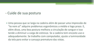 - Cuide de sua postura
• Uma pessoa que se larga na cadeira além de passar uma impressão de
“to nem aí” adquire problemas ergonômicos a médio e logo prazo. E,
além disso, uma boa postura melhora a circulação do sangue e isso
tende a diminuir a carga de estresse. Se a cadeira tem encosto use-o
adequadamente. Se trabalha com computador, ajuste a luminosidade
da tela para evitar o cansaço prematuro das vistas.
 