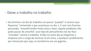 - Deixe o trabalho no trabalho
• Ao terminar um dia de trabalho um pouco “puxado” é comum que
fiquemos "remoendo o que aconteceu no dia :). E com isso ficamos
pensando, “amanhã tenho muita coisa a fazer, aquele problema não
pode passar de amanhã”, esse tipo de pensamento nos faz ficar
“armados” contra o trabalho. Então no outro dia já chegamos a
empresa com a carga de estresse lá em cima, e qualquer probleminha
por minúsculo que seja, se transforma em um gigante...
 