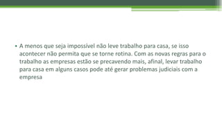 • A menos que seja impossível não leve trabalho para casa, se isso
acontecer não permita que se torne rotina. Com as novas regras para o
trabalho as empresas estão se precavendo mais, afinal, levar trabalho
para casa em alguns casos pode até gerar problemas judiciais com a
empresa
 