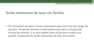 Tenha momentos de lazer em família
• Ter momentos de lazer é muito importante para nos livrar das cargas de
estresse. Pesquisas recentes comprovaram que até as crianças são
vítimas de estresse. E os pais podem fazer muito para mudar esse
quadro, simplesmente tendo momentos de lazer em família.
 