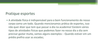 Pratique esportes
• A atividade física é indispensável para o bom funcionamento do nosso
corpo como um todo. Quando mencionamos prática de esportes, isso
não quer dizer que tem que passar o dia na academia! Existem vários
tipos de atividades físicas que podemos fazer no nosso dia a dia sem
precisar gastar muito, vamos alguns exemplos: - Quando estiver em um
prédio prefira usar as escadas;
 