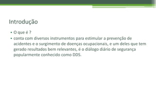 Introdução
• O que é ?
• conta com diversos instrumentos para estimular a prevenção de
acidentes e o surgimento de doenças ocupacionais, e um deles que tem
gerado resultados bem relevantes, é o diálogo diário de segurança
popularmente conhecido como DDS.
 