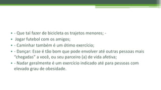 • - Que tal fazer de bicicleta os trajetos menores; -
• Jogar futebol com os amigos;
• - Caminhar também é um ótimo exercício;
• - Dançar: Esse é tão bom que pode envolver até outras pessoas mais
“chegadas” a você, ou seu parceiro (a) de vida afetiva;
• - Nadar geralmente é um exercício indicado até para pessoas com
elevado grau de obesidade.
 