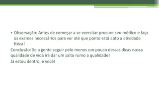 • Observação: Antes de começar a se exercitar procure seu médico e faça
os exames necessários para ver até que ponto está apto a atividade
física!
Conclusão: Se a gente seguir pelo menos um pouco dessas dicas nossa
qualidade de vida irá dar um salto rumo a qualidade!
Já estou dentro, e você!
 