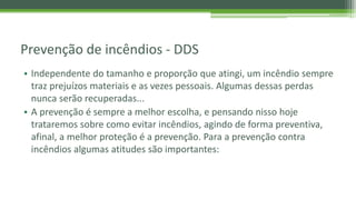 Prevenção de incêndios - DDS
• Independente do tamanho e proporção que atingi, um incêndio sempre
traz prejuízos materiais e as vezes pessoais. Algumas dessas perdas
nunca serão recuperadas...
• A prevenção é sempre a melhor escolha, e pensando nisso hoje
trataremos sobre como evitar incêndios, agindo de forma preventiva,
afinal, a melhor proteção é a prevenção. Para a prevenção contra
incêndios algumas atitudes são importantes:
 