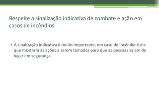 Respeite a sinalização indicativa de combate e ação em
casos de incêndios
• A sinalização indicativa é muito importante, em caso de incêndio é ela
que mostrará as ações a serem tomadas para que as pessoas saiam do
lugar em segurança.
 
