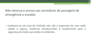 Não obstrua o acesso aos corredores de passagem de
emergência e escadas
• Lembrem-se em caso de incêndio eles são a esperança de uma saída
rápida e segura, mantê-los desobstruídos é fundamental para a
segurança de todos que estão no ambiente.
 