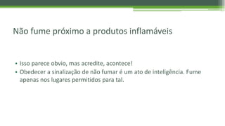 Não fume próximo a produtos inflamáveis
• Isso parece obvio, mas acredite, acontece!
• Obedecer a sinalização de não fumar é um ato de inteligência. Fume
apenas nos lugares permitidos para tal.
 