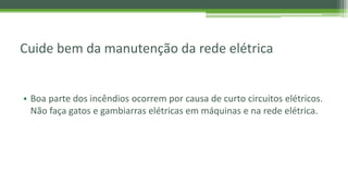 Cuide bem da manutenção da rede elétrica
• Boa parte dos incêndios ocorrem por causa de curto circuitos elétricos.
Não faça gatos e gambiarras elétricas em máquinas e na rede elétrica.
 