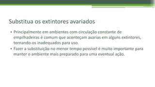 Substitua os extintores avariados
• Principalmente em ambientes com circulação constante de
empilhadeiras é comum que aconteçam avarias em alguns extintores,
tornando-os inadequados para uso.
• Fazer a substituição no menor tempo possível é muito importante para
manter o ambiente mais preparado para uma eventual ação.
 
